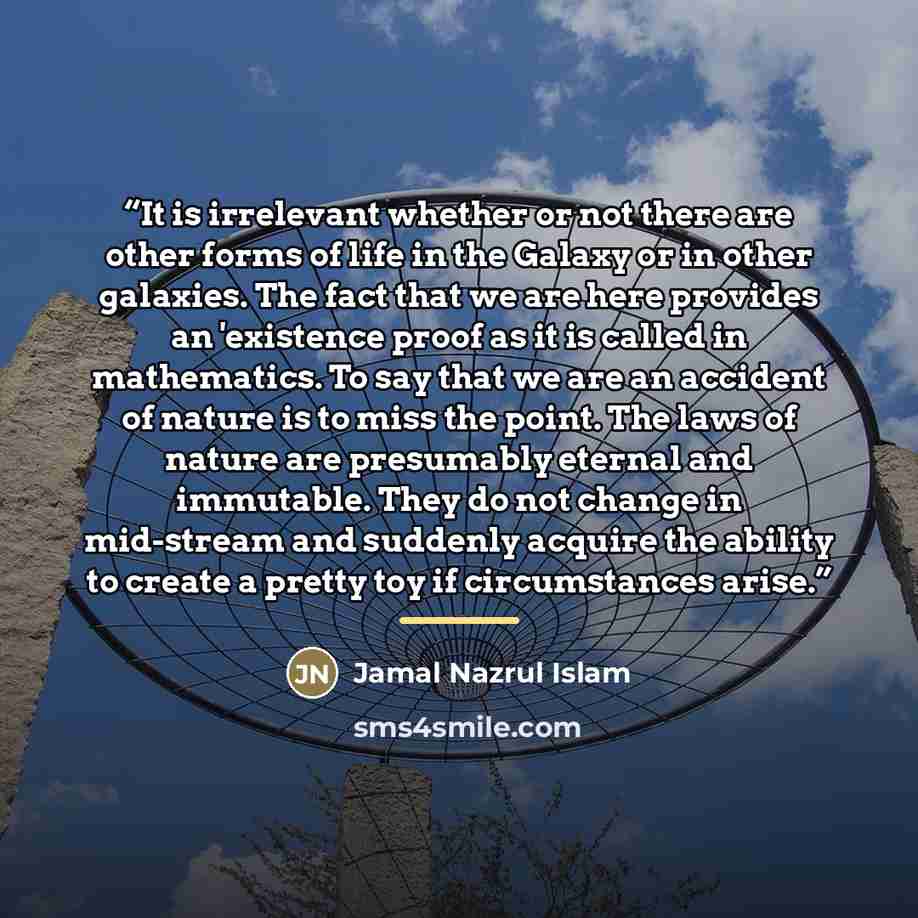 “It is irrelevant whether or not there are other forms of life in the Galaxy or in other galaxies. The fact that we are here provides an 'existence proof as it is called in mathematics. To say that we are an accident of nature is to miss the point. The laws of nature are presumably eternal and…” quote by Jamal Nazrul Islam