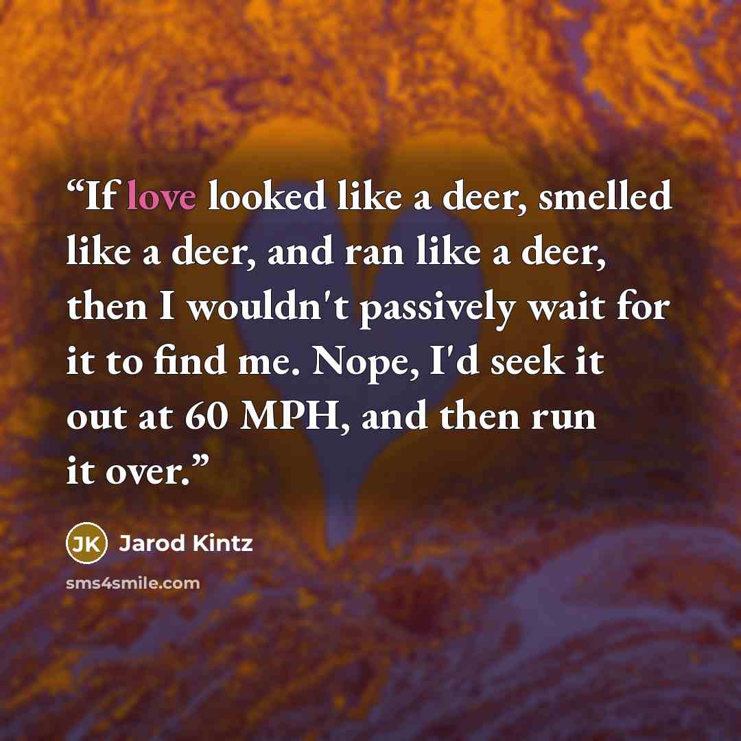 “If love looked like a deer, smelled like a deer, and ran like a deer, then I wouldn't passively wait for it to find me. Nope, I'd seek it out at 60 MPH, and then run it over.” quote by Jarod Kintz
