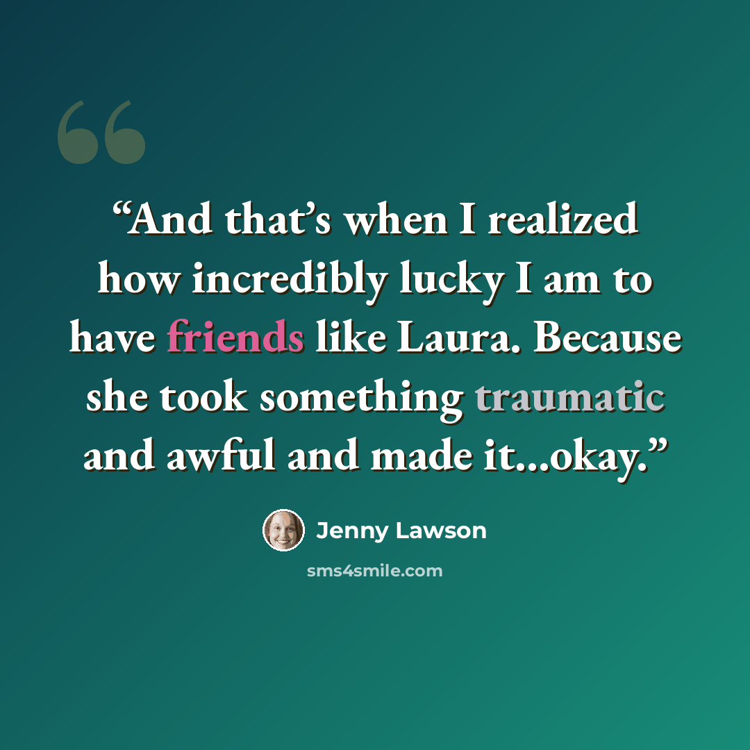 “And that’s when I realized how incredibly lucky I am to have friends like Laura. Because she took something traumatic and awful and made it…okay.” quote by Jenny Lawson