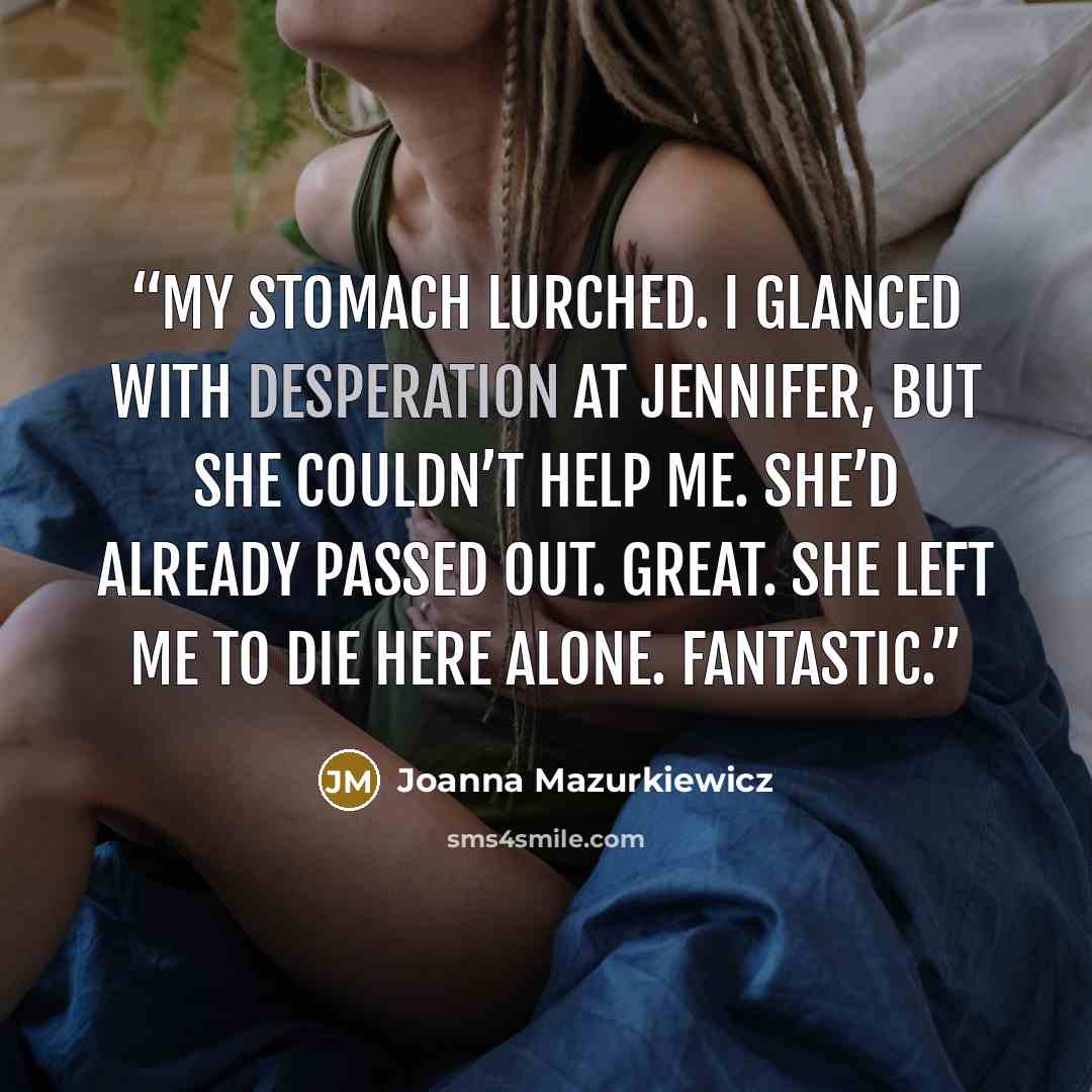 “My stomach lurched. I glanced with desperation at Jennifer, but she couldn’t help me. She’d already passed out. Great. She left me to die here alone. Fantastic.” quote by Joanna Mazurkiewicz