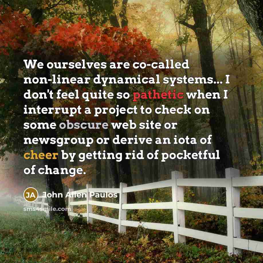 “We ourselves are co-called non-linear dynamical systems... I don't feel quite so pathetic when I interrupt a project to check on some obscure web site or newsgroup or derive an iota of cheer by getting rid of pocketful of change.” quote by John Allen Paulos