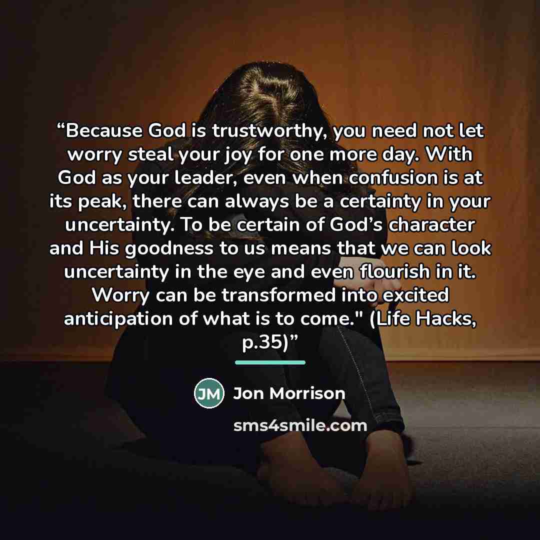 “Because God is trustworthy, you need not let worry steal your joy for one more day. With God as your leader, even when confusion is at its peak, there can always be a certainty in your uncertainty. To be certain of God’s character and His goodness to us means that we can look uncertainty in the…” quote by Jon Morrison