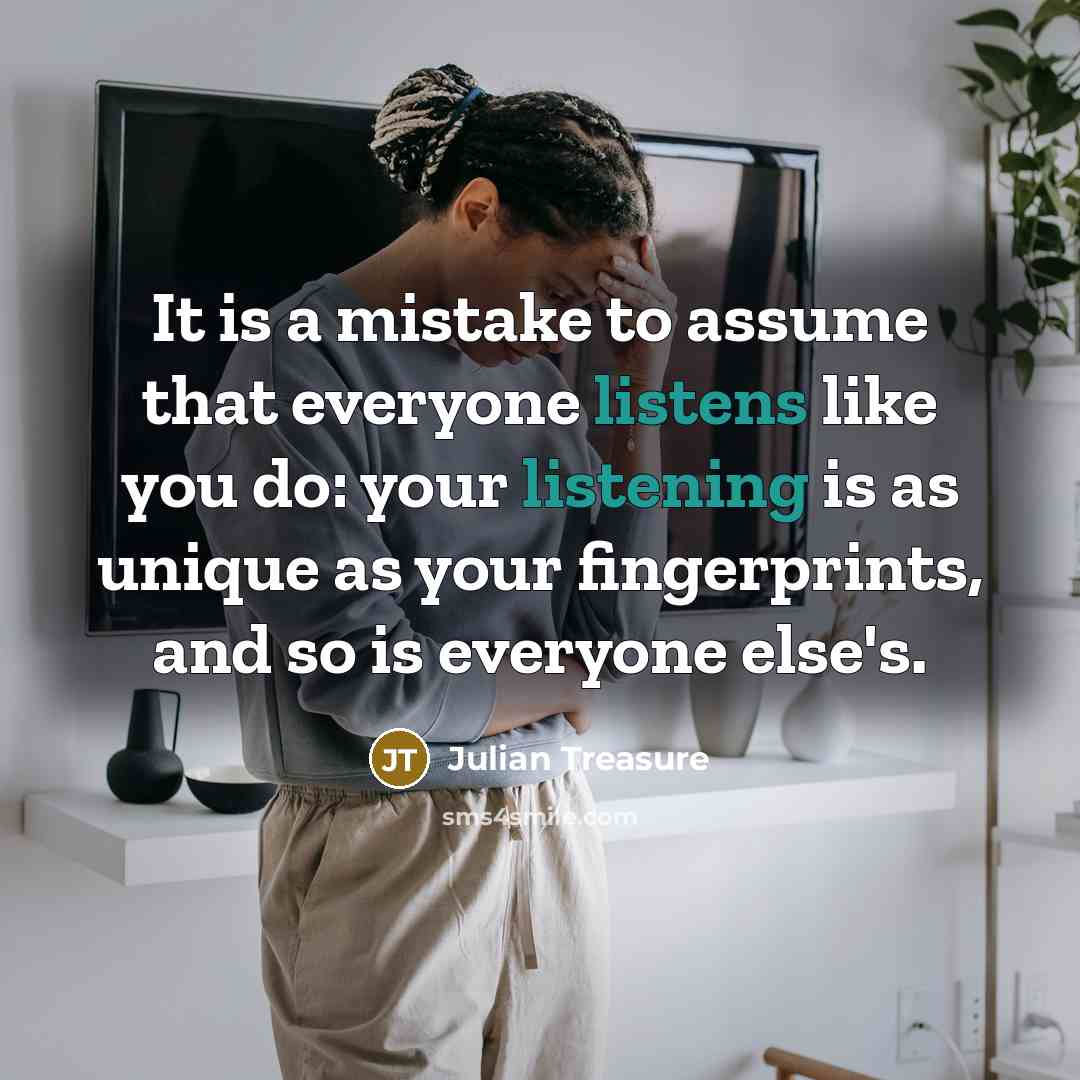 “It is a mistake to assume that everyone listens like you do: your listening is as unique as your fingerprints, and so is everyone else's.” quote by Julian Treasure