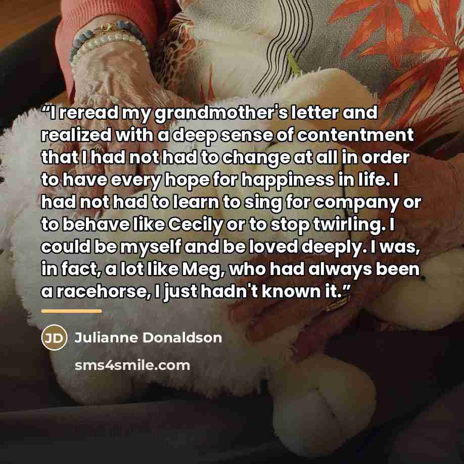 “I reread my grandmother's letter and realized with a deep sense of contentment that I had not had to change at all in order to have every hope for happiness in life. I had not had to learn to sing for company or to behave like Cecily or to stop twirling. I could be myself and be loved deeply. I…” quote by Julianne Donaldson