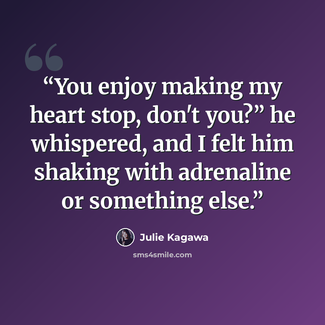 “You enjoy making my heart stop, don't you?” he whispered, and I felt him shaking with adrenaline or something else.” quote by Julie Kagawa