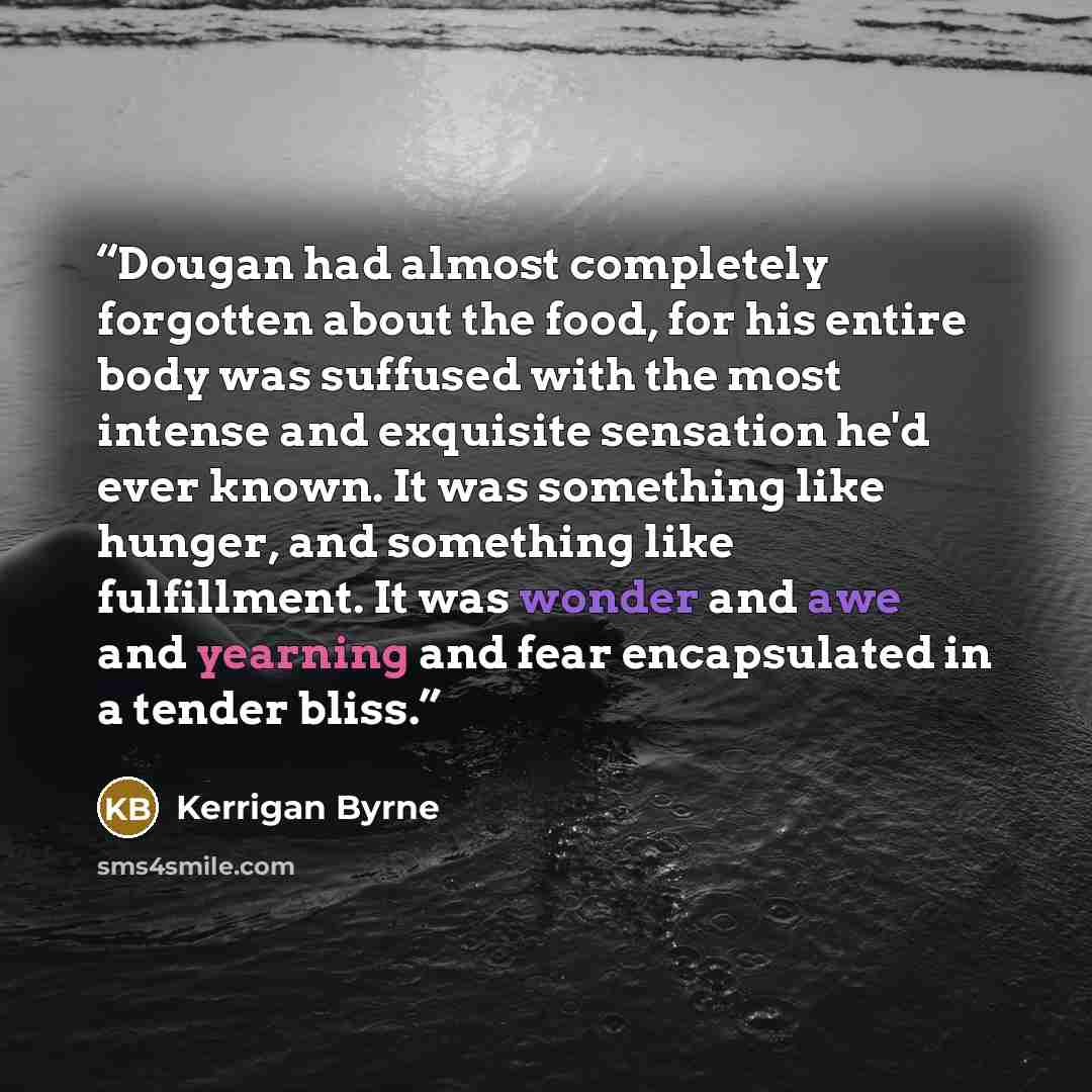 “Dougan had almost completely forgotten about the food, for his entire body was suffused with the most intense and exquisite sensation he'd ever known. It was something like hunger, and something like fulfillment. It was wonder and awe and yearning and fear encapsulated in a tender bliss.” quote by Kerrigan Byrne