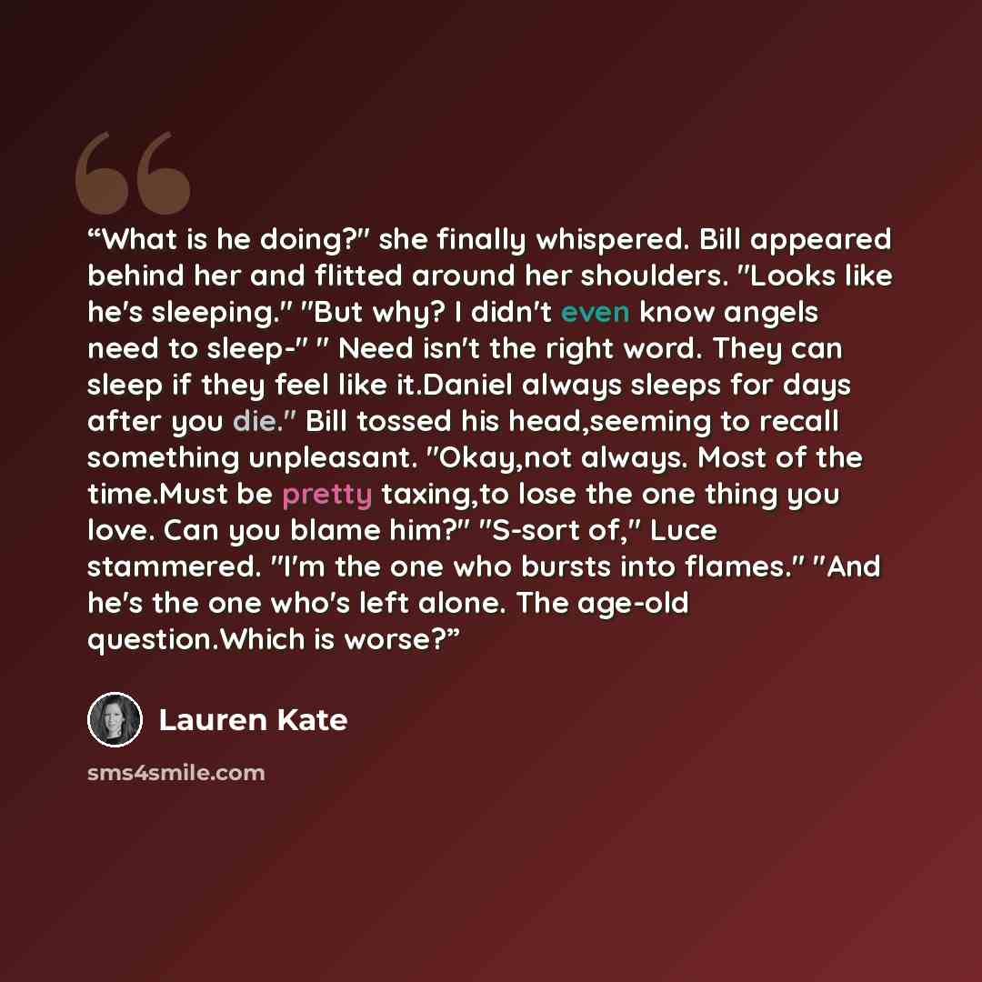 “What is he doing?" she finally whispered. Bill appeared behind her and flitted around her shoulders. "Looks like he's sleeping." "But why? I didn't even know angels need to sleep-" " Need isn't the right word. They can sleep if they feel like it.Daniel always sleeps for days after you die." Bill…” quote by Lauren Kate
