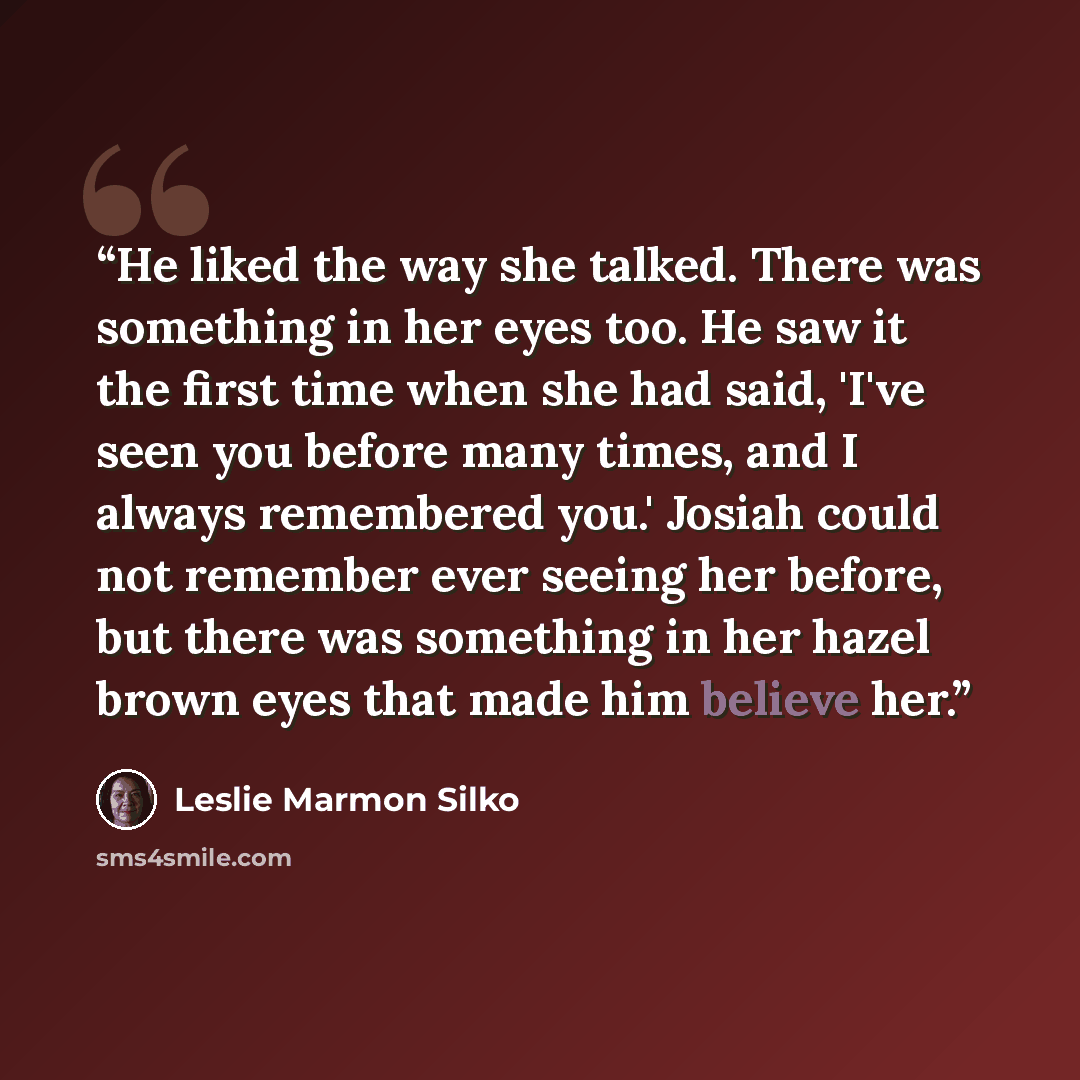 “He liked the way she talked. There was something in her eyes too. He saw it the first time when she had said, 'I've seen you before many times, and I always remembered you.' Josiah could not remember ever seeing her before, but there was something in her hazel brown eyes that made him believe her.” quote by Leslie Marmon Silko