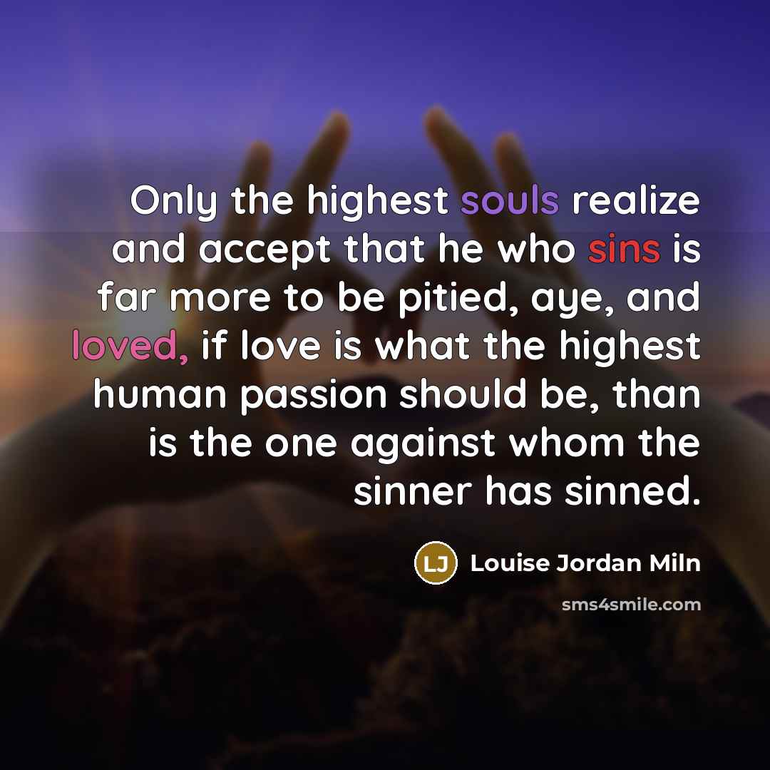 “Only the highest souls realize and accept that he who sins is far more to be pitied, aye, and loved, if love is what the highest human passion should be, than is the one against whom the sinner has sinned.” quote by Louise Jordan Miln