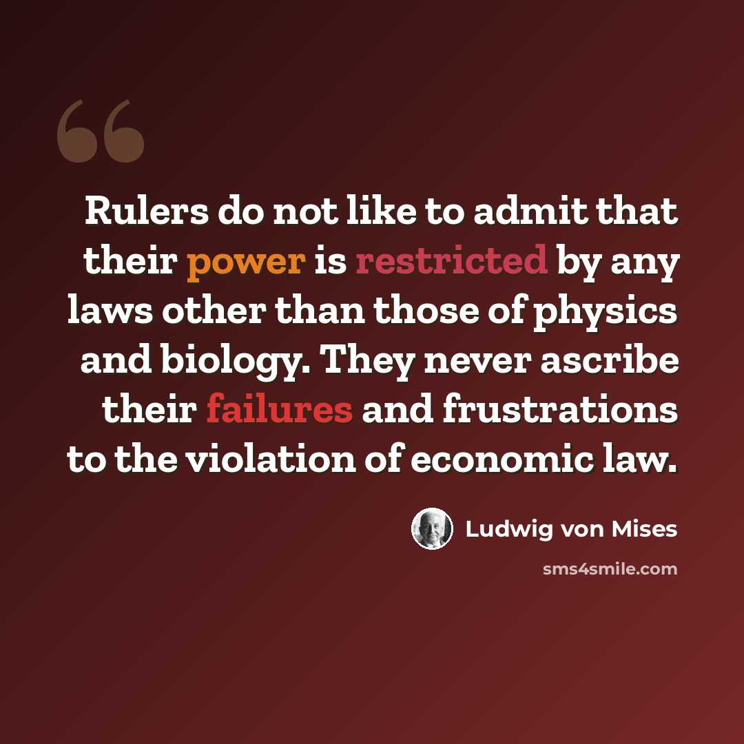 “Rulers do not like to admit that their power is restricted by any laws other than those of physics and biology. They never ascribe their failures and frustrations to the violation of economic law.” quote by Ludwig von Mises