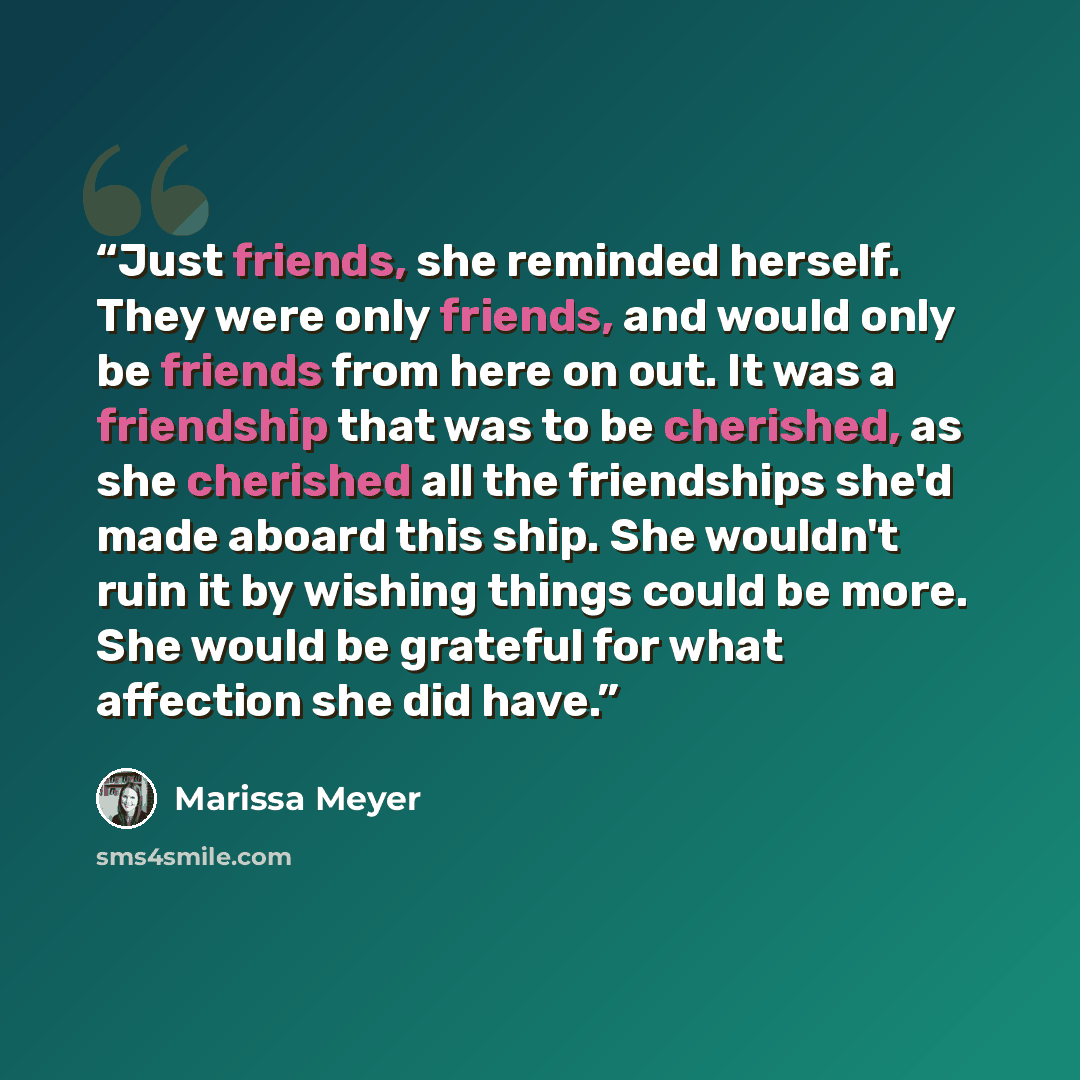 “Just friends, she reminded herself. They were only friends, and would only be friends from here on out. It was a friendship that was to be cherished, as she cherished all the friendships she'd made aboard this ship. She wouldn't ruin it by wishing things could be more. She would be grateful for…” quote by Marissa Meyer