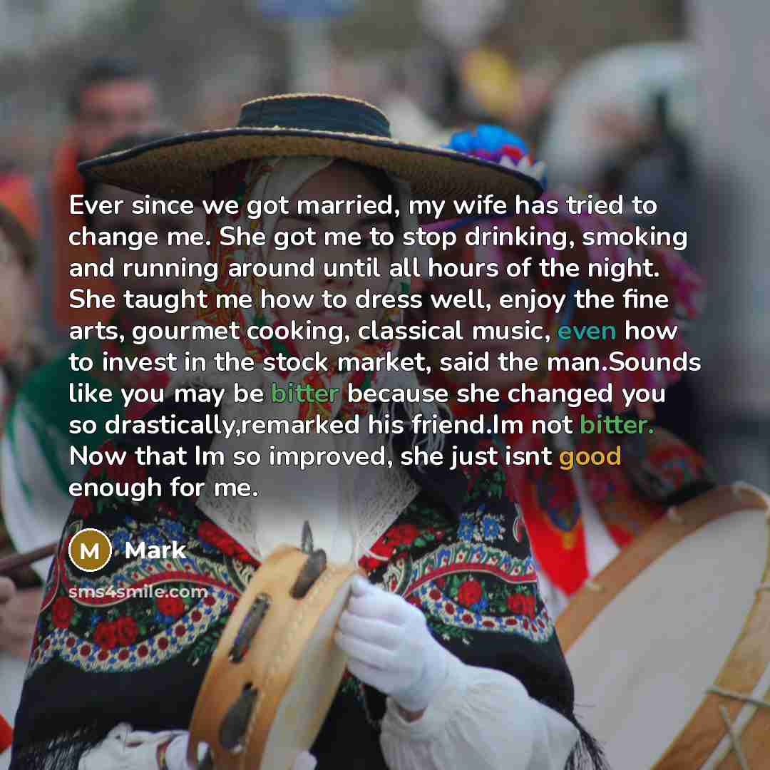 “Ever since we got married, my wife has tried to change me. She got me to stop drinking, smoking and running around until all hours of the night. She taught me how to dress well, enjoy the fine arts, gourmet cooking, classical music, even how to invest in the stock market, said the man.Sounds like…” quote by Mark