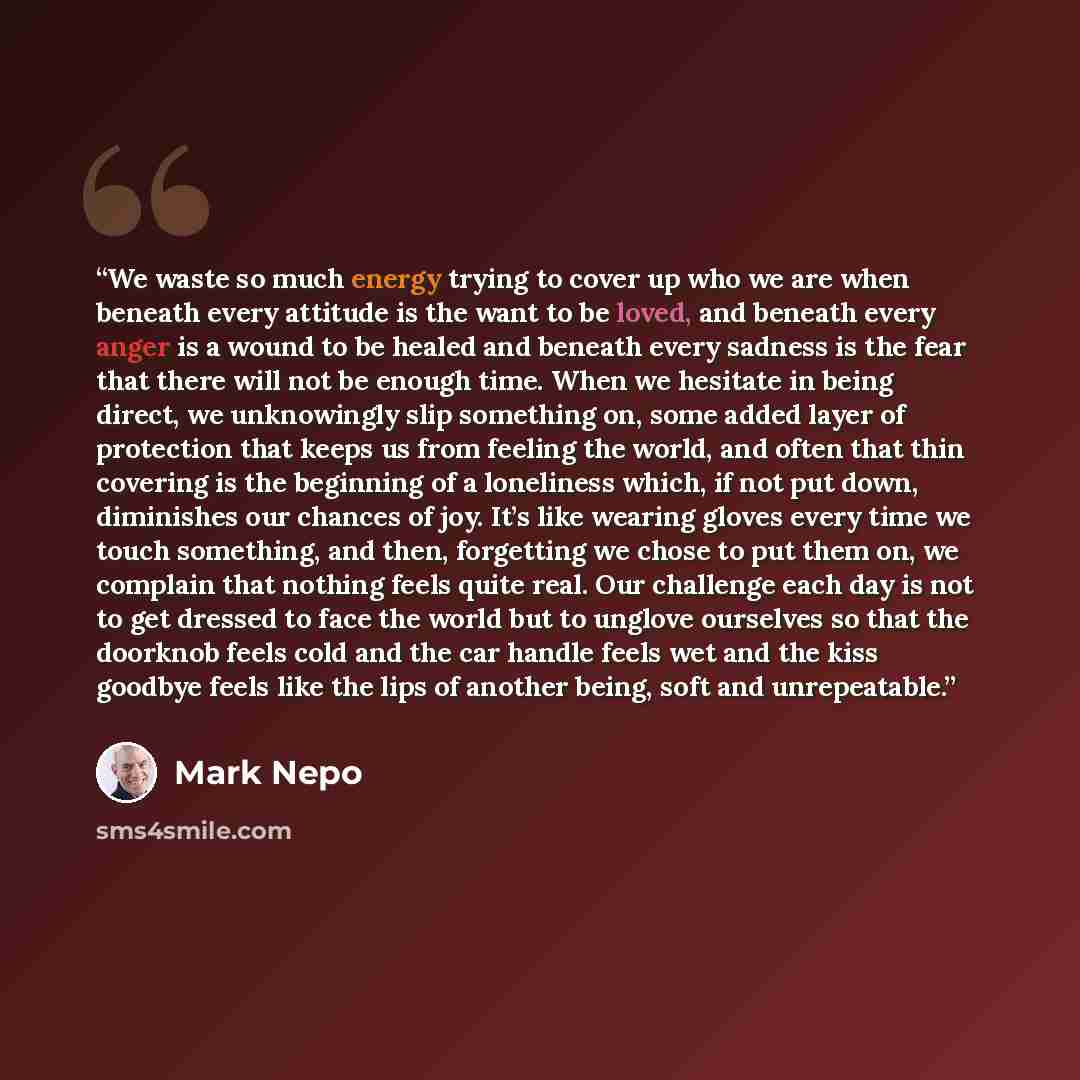“We waste so much energy trying to cover up who we are when beneath every attitude is the want to be loved, and beneath every anger is a wound to be healed and beneath every sadness is the fear that there will not be enough time. When we hesitate in being direct, we unknowingly slip something on…” quote by Mark Nepo