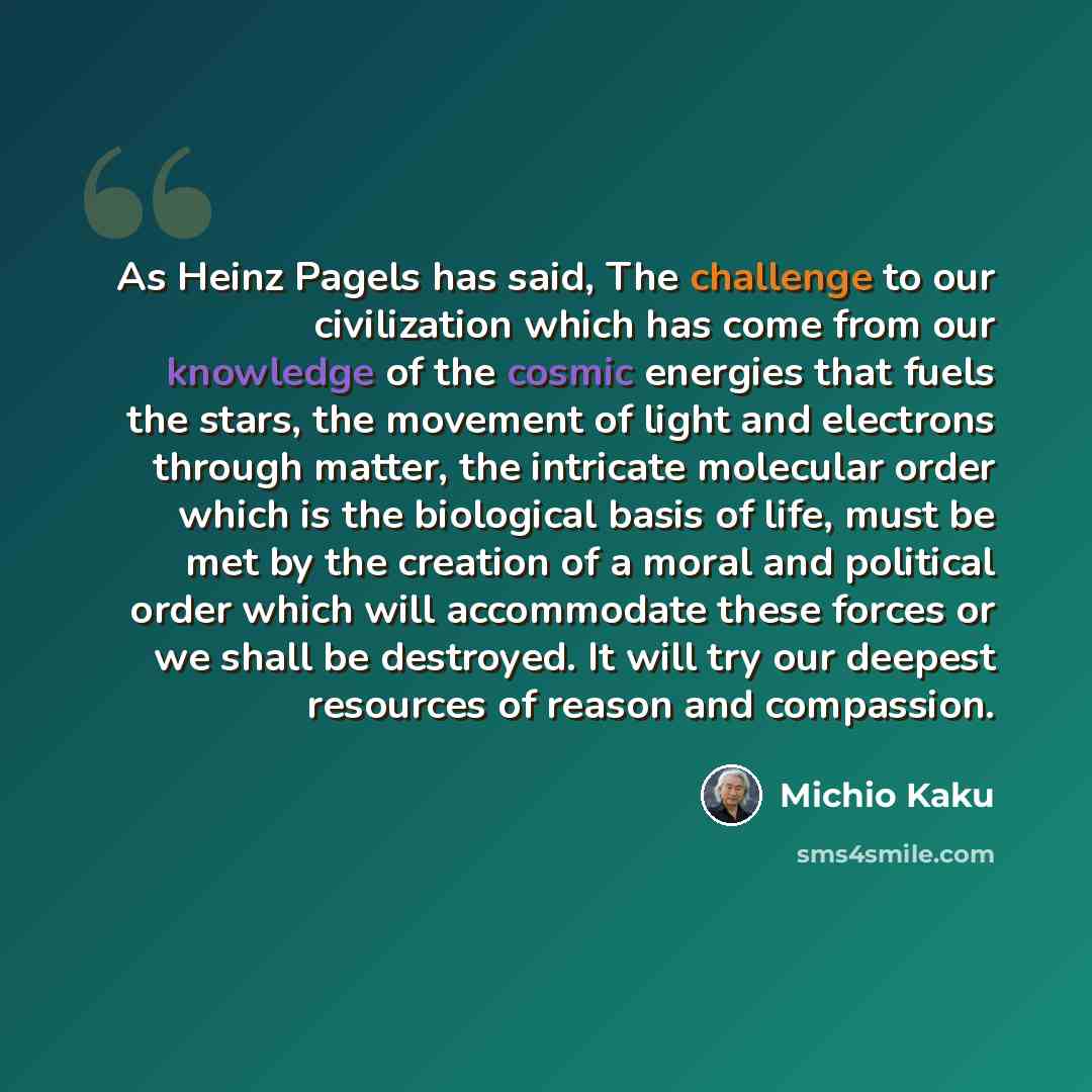“As Heinz Pagels has said, The challenge to our civilization which has come from our knowledge of the cosmic energies that fuels the stars, the movement of light and electrons through matter, the intricate molecular order which is the biological basis of life, must be met by the creation of a moral…” quote by Michio Kaku