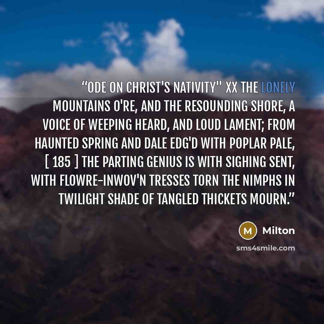 “Ode on Christ's Nativity" XX The lonely mountains o're, And the resounding shore, A voice of weeping heard, and loud lament; From haunted spring and dale Edg'd with poplar pale, [ 185 ] The parting Genius is with sighing sent, With flowre-inwov'n tresses torn The Nimphs in twilight shade of…” quote by Milton
