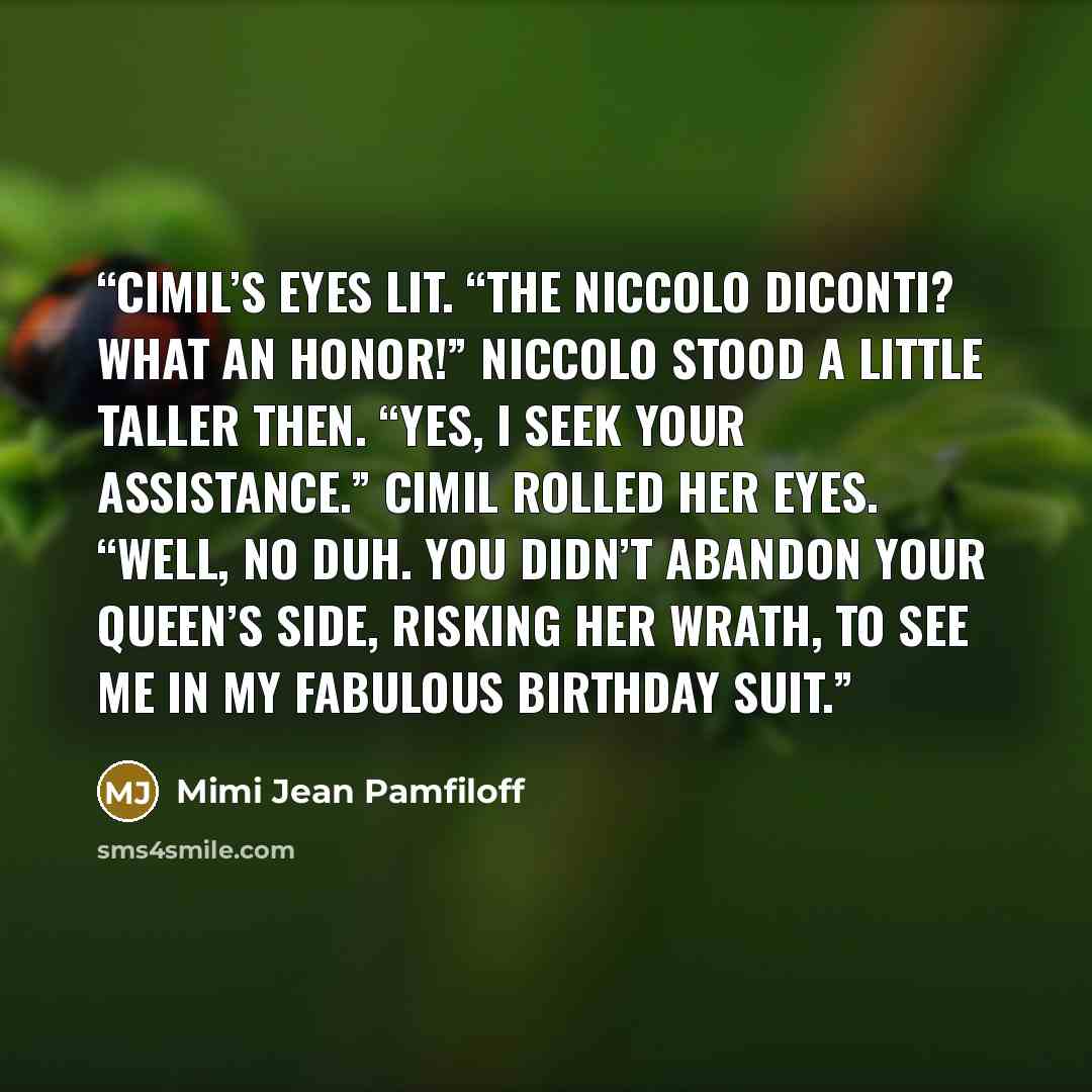 “Cimil’s eyes lit. “The Niccolo DiConti? What an honor!” Niccolo stood a little taller then. “Yes, I seek your assistance.” Cimil rolled her eyes. “Well, no duh. You didn’t abandon your queen’s side, risking her wrath, to see me in my fabulous birthday suit.” quote by Mimi Jean Pamfiloff