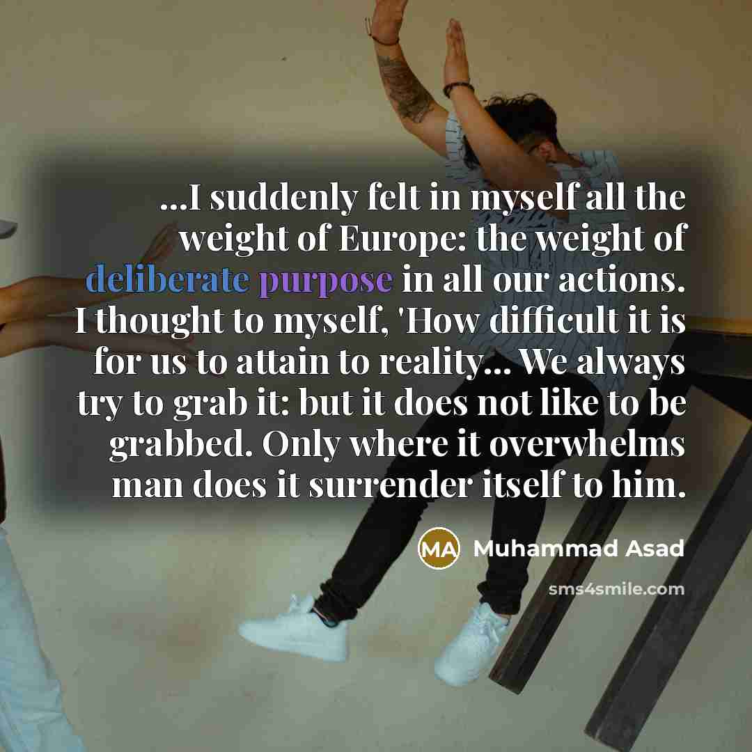 “...I suddenly felt in myself all the weight of Europe: the weight of deliberate purpose in all our actions. I thought to myself, 'How difficult it is for us to attain to reality... We always try to grab it: but it does not like to be grabbed. Only where it overwhelms man does it surrender itself…” quote by Muhammad Asad