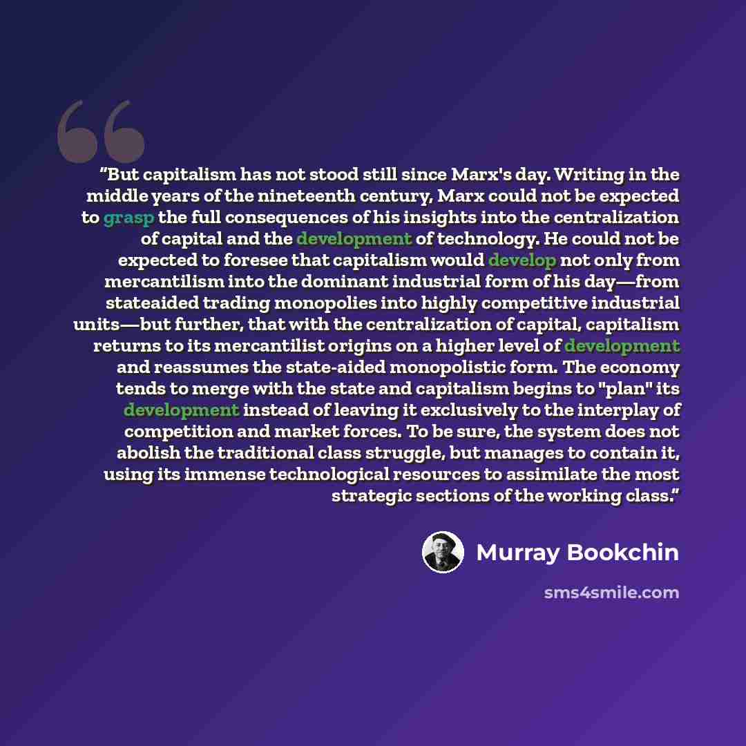 “But capitalism has not stood still since Marx's day. Writing in the middle years of the nineteenth century, Marx could not be expected to grasp the full consequences of his insights into the centralization of capital and the development of technology. He could not be expected to foresee that…” quote by Murray Bookchin
