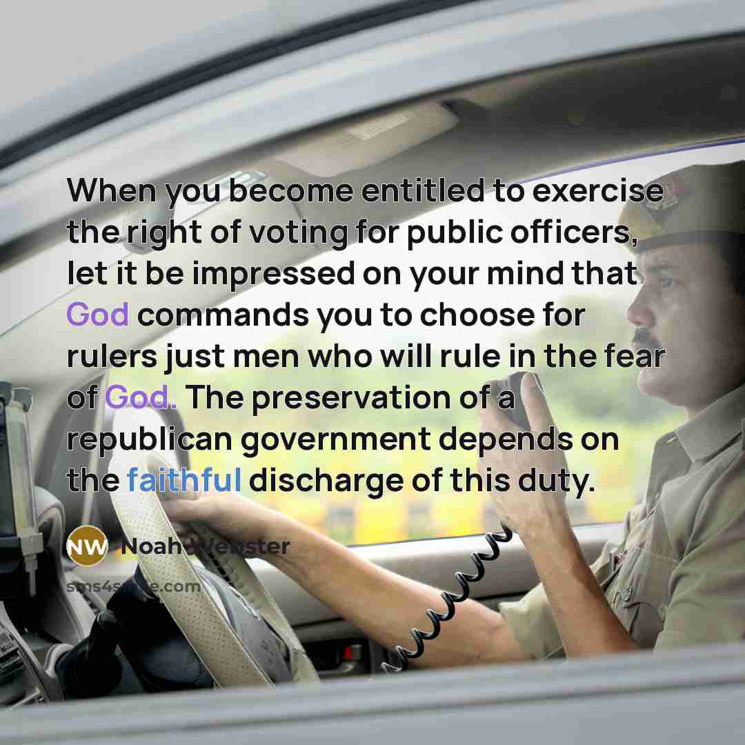 “When you become entitled to exercise the right of voting for public officers, let it be impressed on your mind that God commands you to choose for rulers just men who will rule in the fear of God. The preservation of a republican government depends on the faithful discharge of this duty.” quote by Noah Webster
