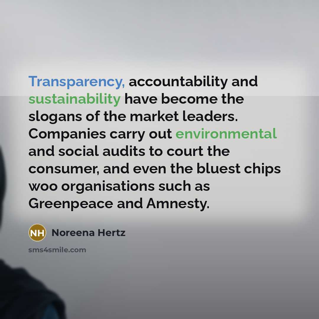 “Transparency, accountability and sustainability have become the slogans of the market leaders. Companies carry out environmental and social audits to court the consumer, and even the bluest chips woo organisations such as Greenpeace and Amnesty.” quote by Noreena Hertz