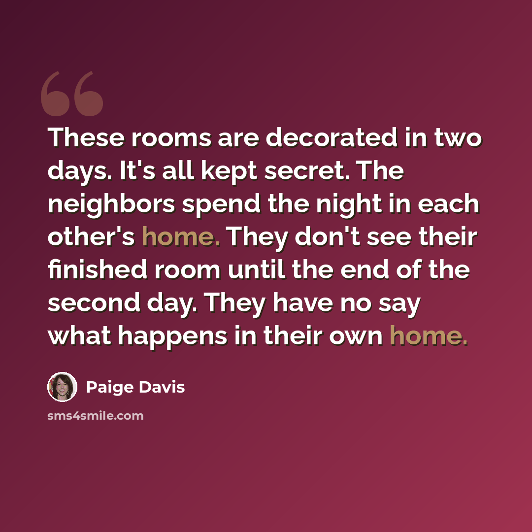 “These rooms are decorated in two days. It's all kept secret. The neighbors spend the night in each other's home. They don't see their finished room until the end of the second day. They have no say what happens in their own home.” quote by Paige Davis
