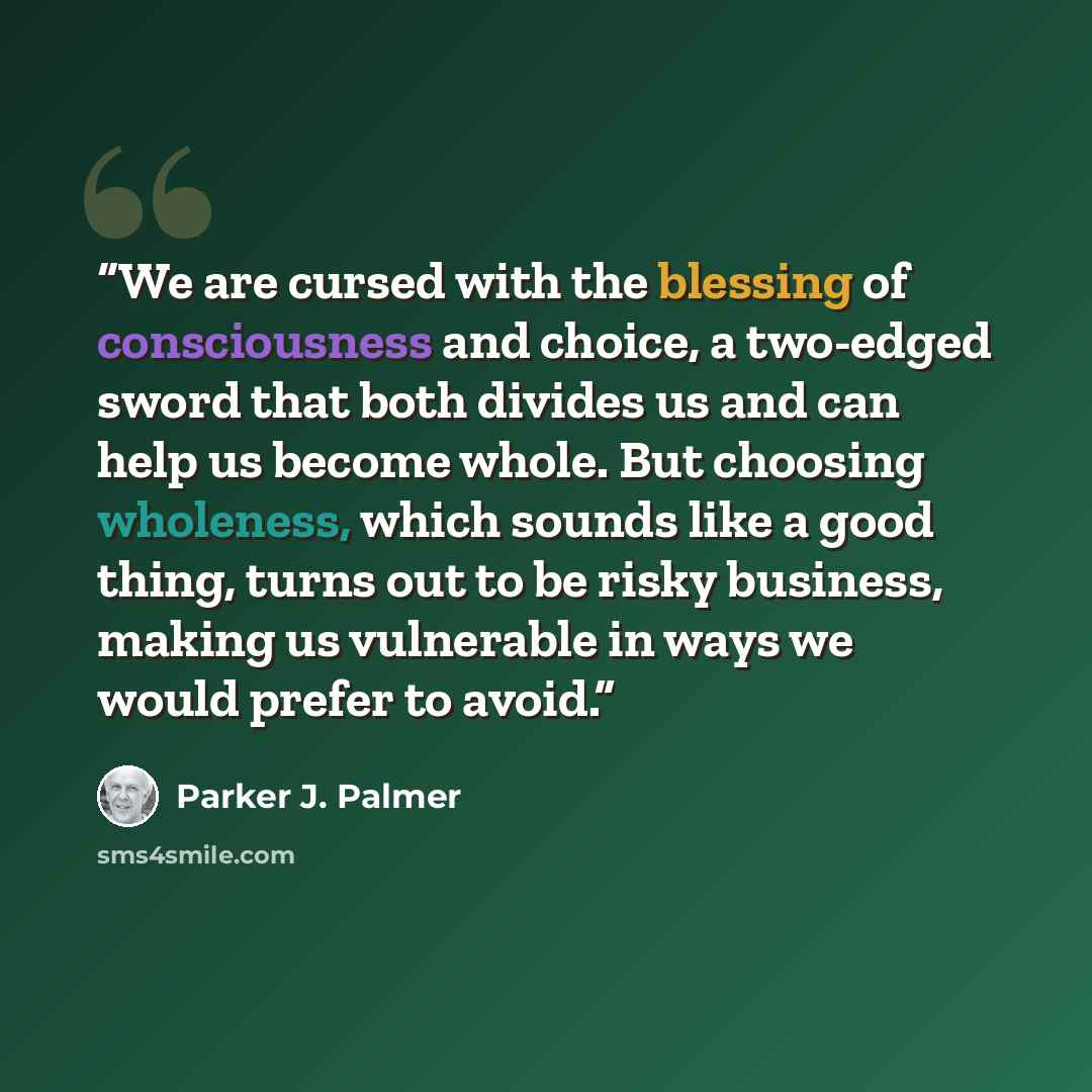 “We are cursed with the blessing of consciousness and choice, a two-edged sword that both divides us and can help us become whole. But choosing wholeness, which sounds like a good thing, turns out to be risky business, making us vulnerable in ways we would prefer to avoid.” quote by Parker J. Palmer