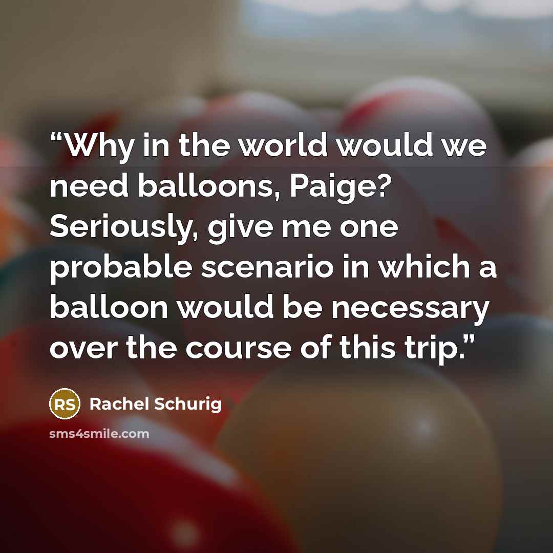 “Why in the world would we need balloons, Paige? Seriously, give me one probable scenario in which a balloon would be necessary over the course of this trip.” quote by Rachel Schurig