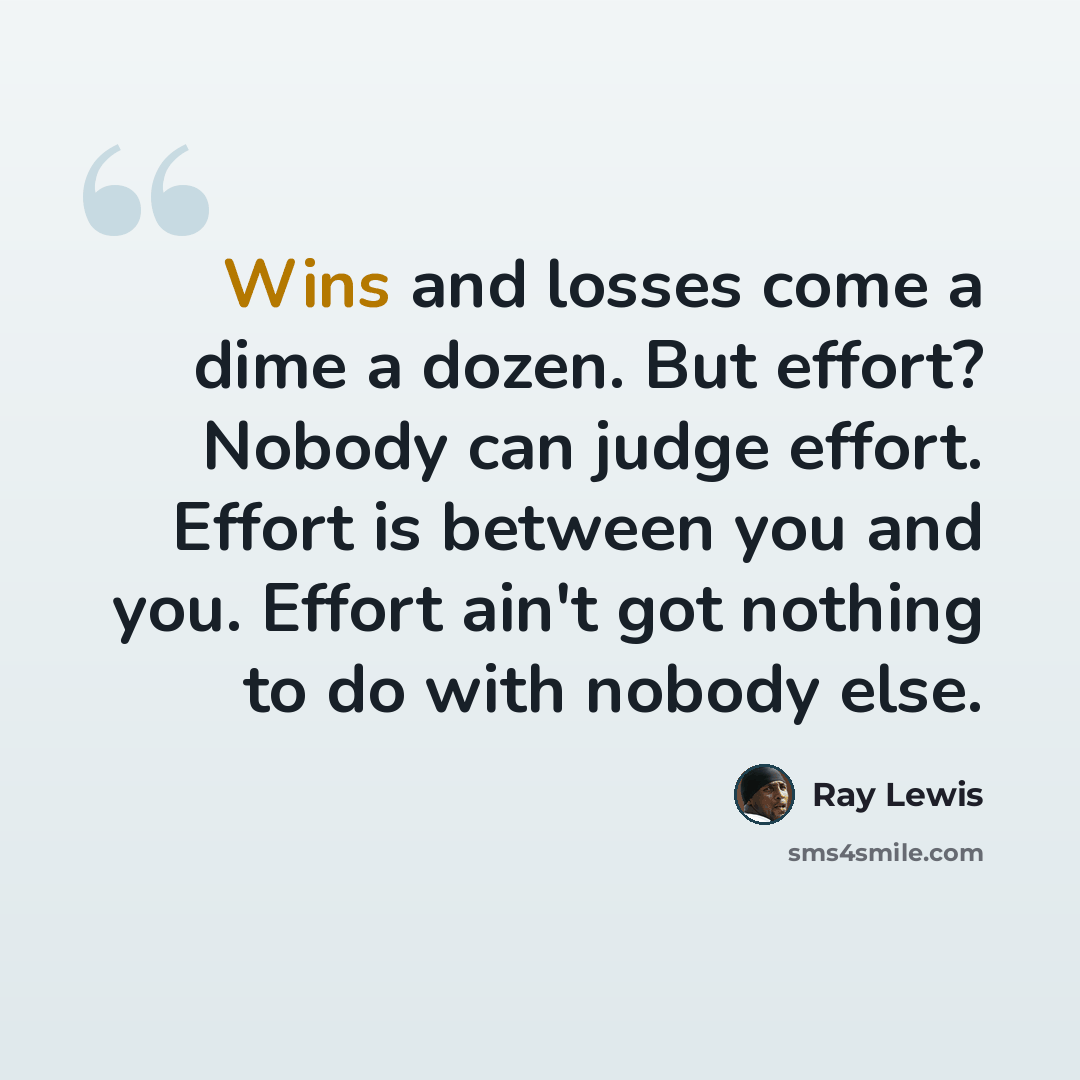 “Wins and losses come a dime a dozen. But effort? Nobody can judge effort. Effort is between you and you. Effort ain't got nothing to do with nobody else.” quote by Ray Lewis