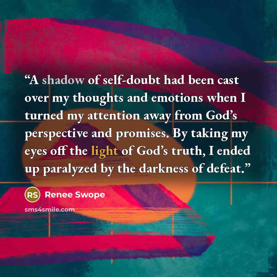 “A shadow of self-doubt had been cast over my thoughts and emotions when I turned my attention away from God’s perspective and promises. By taking my eyes off the light of God’s truth, I ended up paralyzed by the darkness of defeat.” quote by Renee Swope