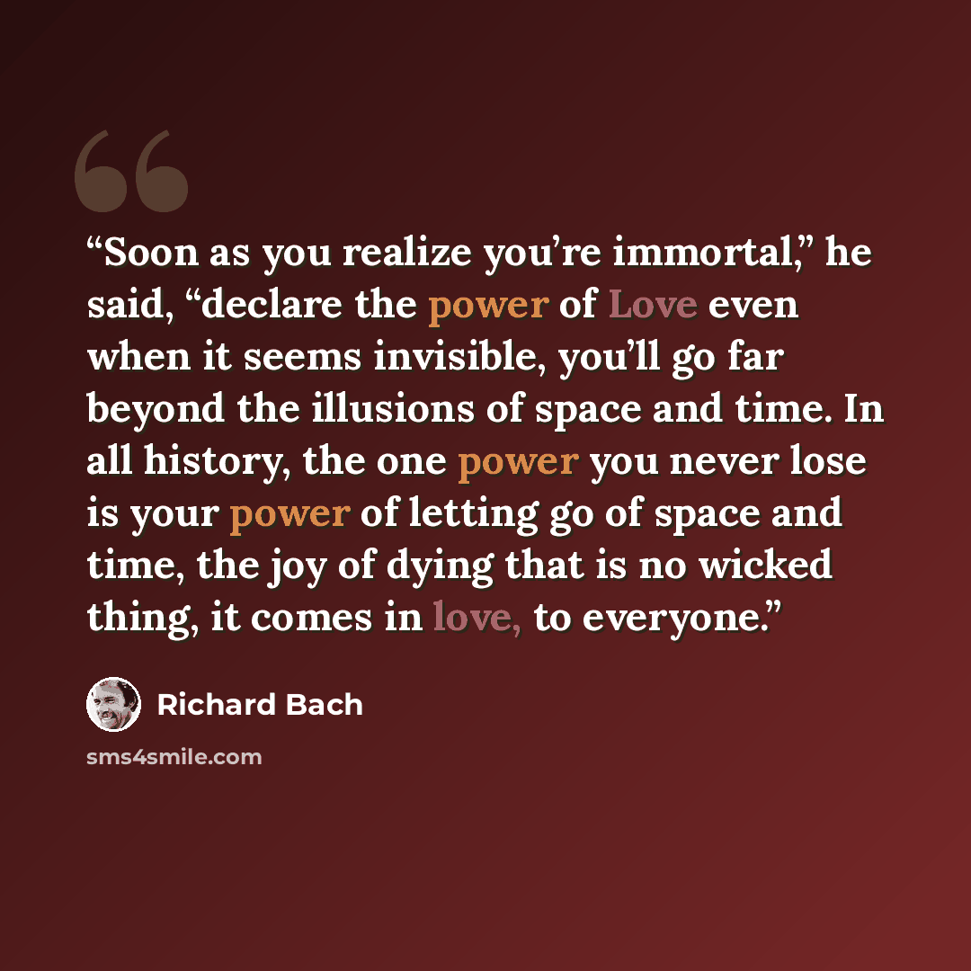 “Soon as you realize you’re immortal,” he said, “declare the power of Love even when it seems invisible, you’ll go far beyond the illusions of space and time. In all history, the one power you never lose is your power of letting go of space and time, the joy of dying that is no wicked thing, it…” quote by Richard Bach