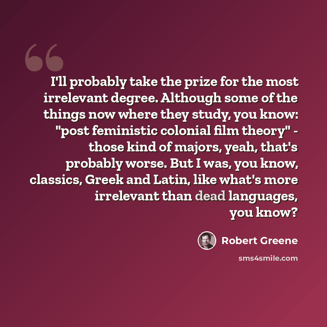 “I'll probably take the prize for the most irrelevant degree. Although some of the things now where they study, you know: "post feministic colonial film theory" - those kind of majors, yeah, that's probably worse. But I was, you know, classics, Greek and Latin, like what's more irrelevant than dead…” quote by Robert Greene