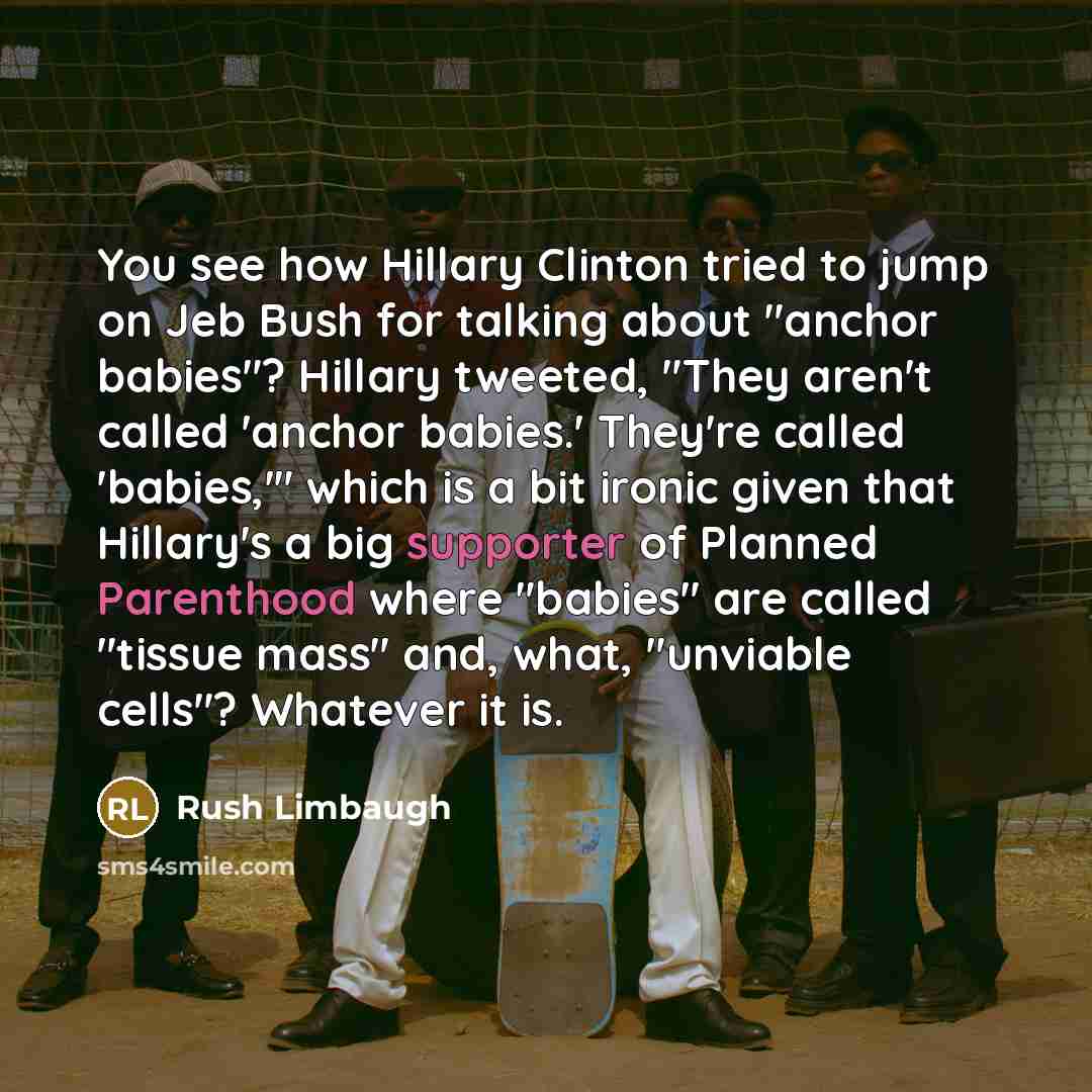 “You see how Hillary Clinton tried to jump on Jeb Bush for talking about "anchor babies"? Hillary tweeted, "They aren't called 'anchor babies.' They're called 'babies,'" which is a bit ironic given that Hillary's a big supporter of Planned Parenthood where "babies" are called "tissue mass" and…” quote by Rush Limbaugh