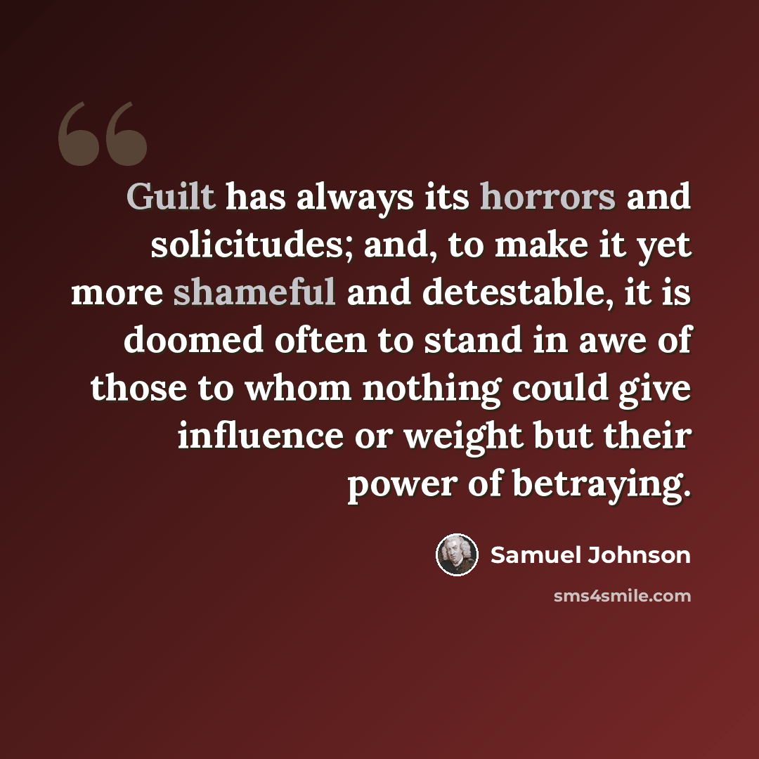 “Guilt has always its horrors and solicitudes; and, to make it yet more shameful and detestable, it is doomed often to stand in awe of those to whom nothing could give influence or weight but their power of betraying.” quote by Samuel Johnson