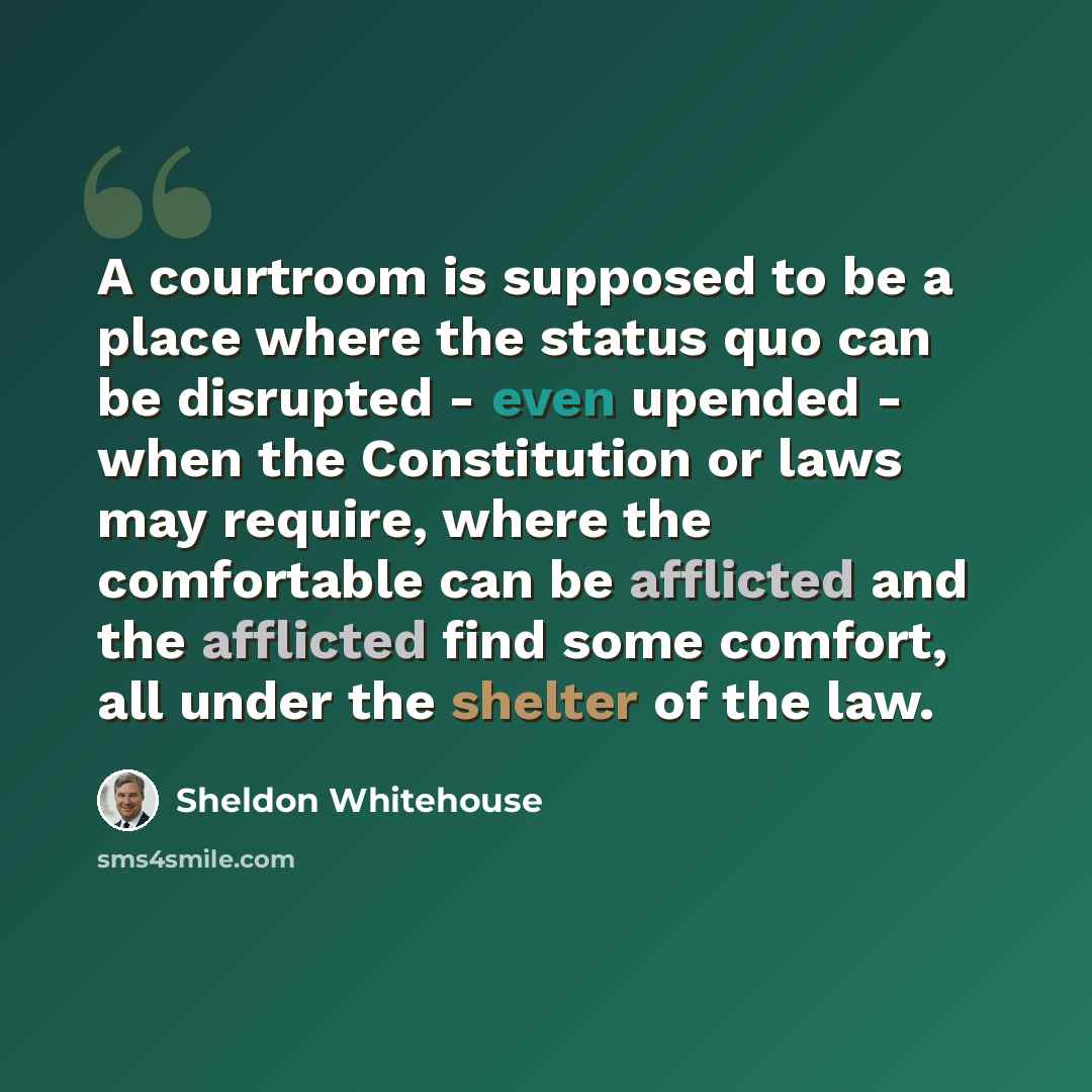 “A courtroom is supposed to be a place where the status quo can be disrupted - even upended - when the Constitution or laws may require, where the comfortable can be afflicted and the afflicted find some comfort, all under the shelter of the law.” quote by Sheldon Whitehouse