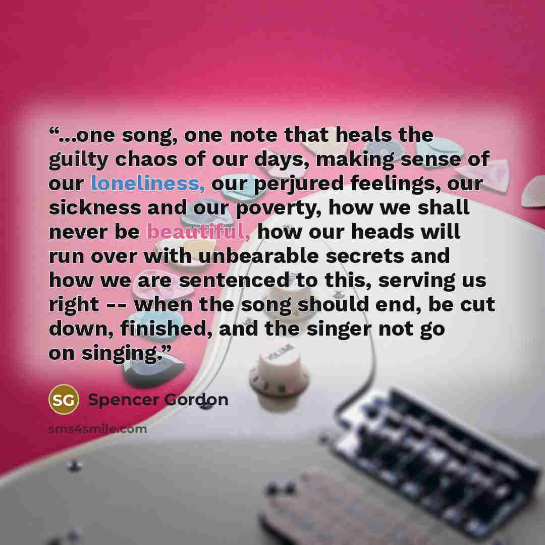 “...one song, one note that heals the guilty chaos of our days, making sense of our loneliness, our perjured feelings, our sickness and our poverty, how we shall never be beautiful, how our heads will run over with unbearable secrets and how we are sentenced to this, serving us right -- when the…” quote by Spencer Gordon