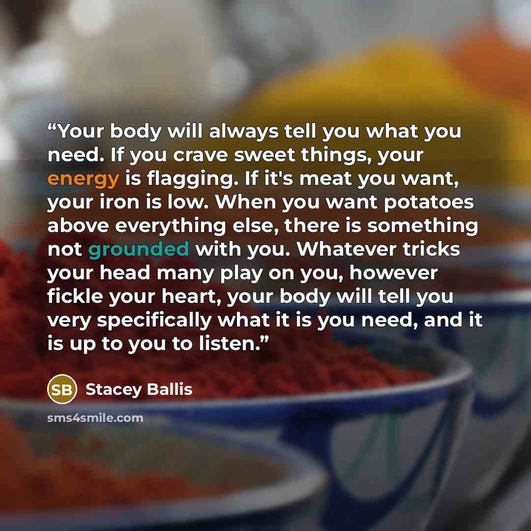 “Your body will always tell you what you need. If you crave sweet things, your energy is flagging. If it's meat you want, your iron is low. When you want potatoes above everything else, there is something not grounded with you. Whatever tricks your head many play on you, however fickle your heart…” quote by Stacey Ballis