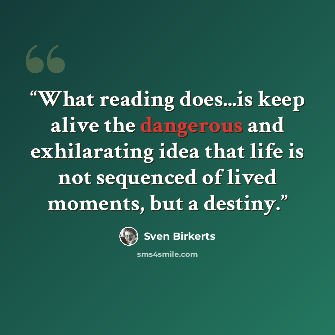 “What reading does...is keep alive the dangerous and exhilarating idea that life is not sequenced of lived moments, but a destiny.” quote by Sven Birkerts