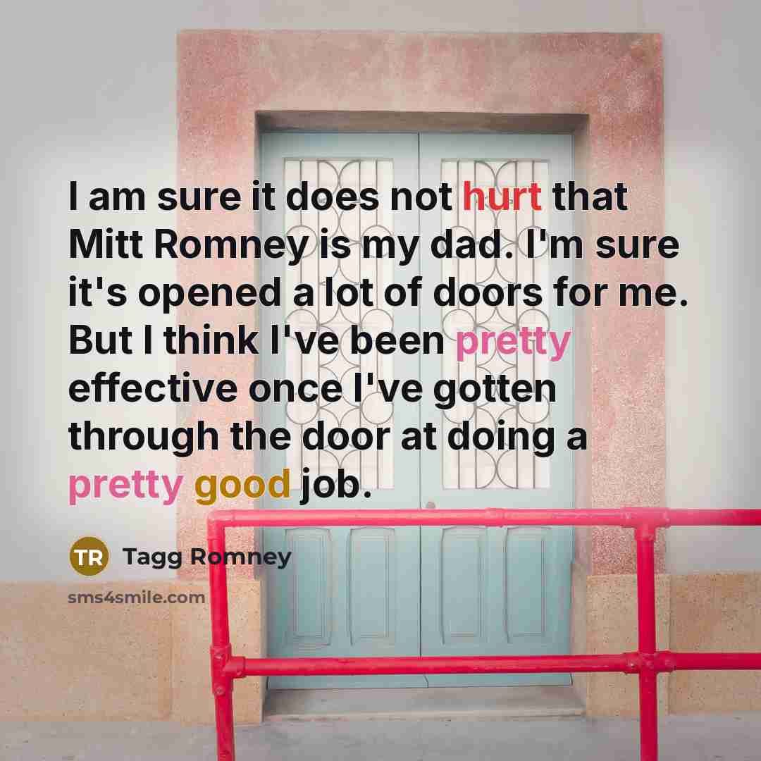 “I am sure it does not hurt that Mitt Romney is my dad. I'm sure it's opened a lot of doors for me. But I think I've been pretty effective once I've gotten through the door at doing a pretty good job.” quote by Tagg Romney