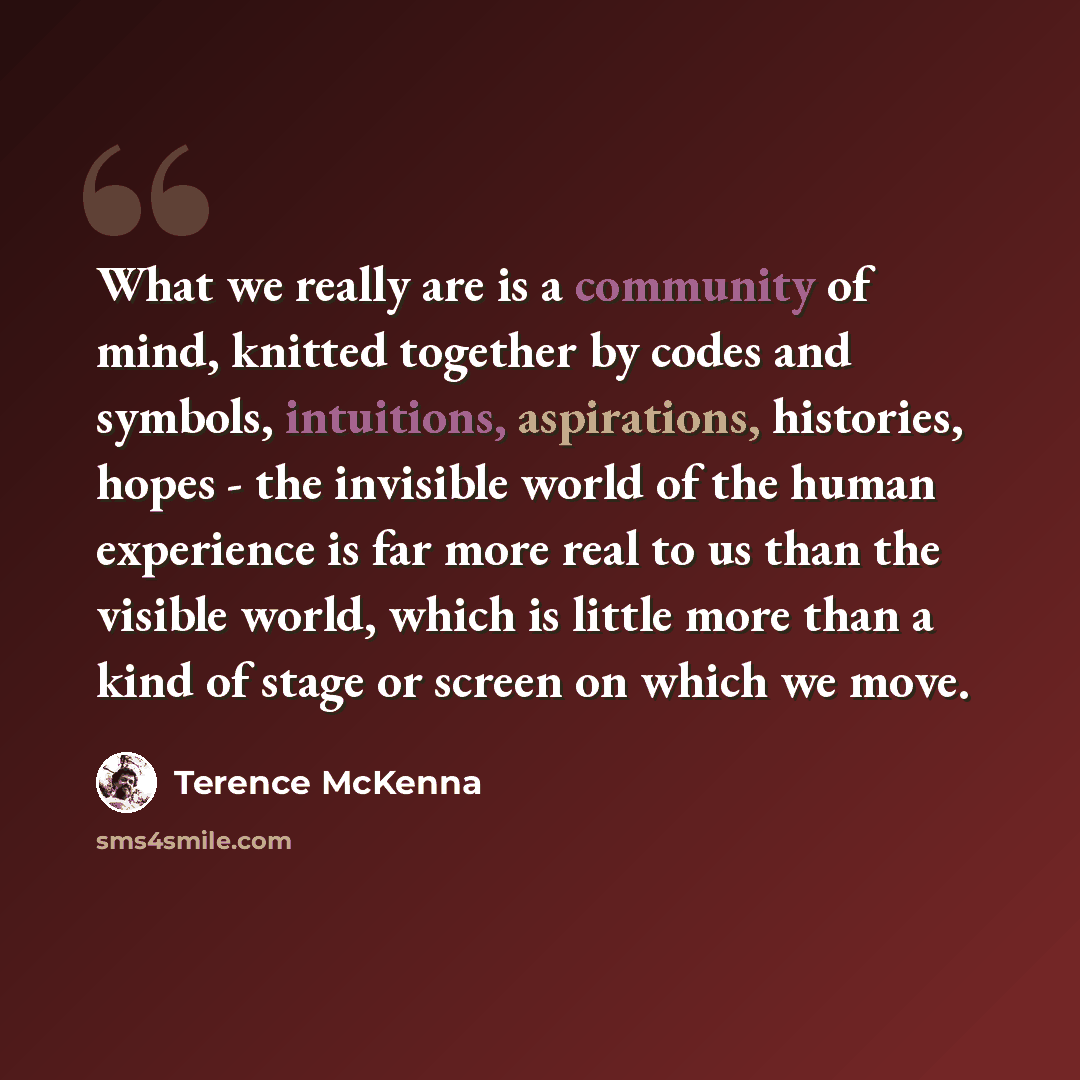 “What we really are is a community of mind, knitted together by codes and symbols, intuitions, aspirations, histories, hopes - the invisible world of the human experience is far more real to us than the visible world, which is little more than a kind of stage or screen on which we move.” quote by Terence McKenna