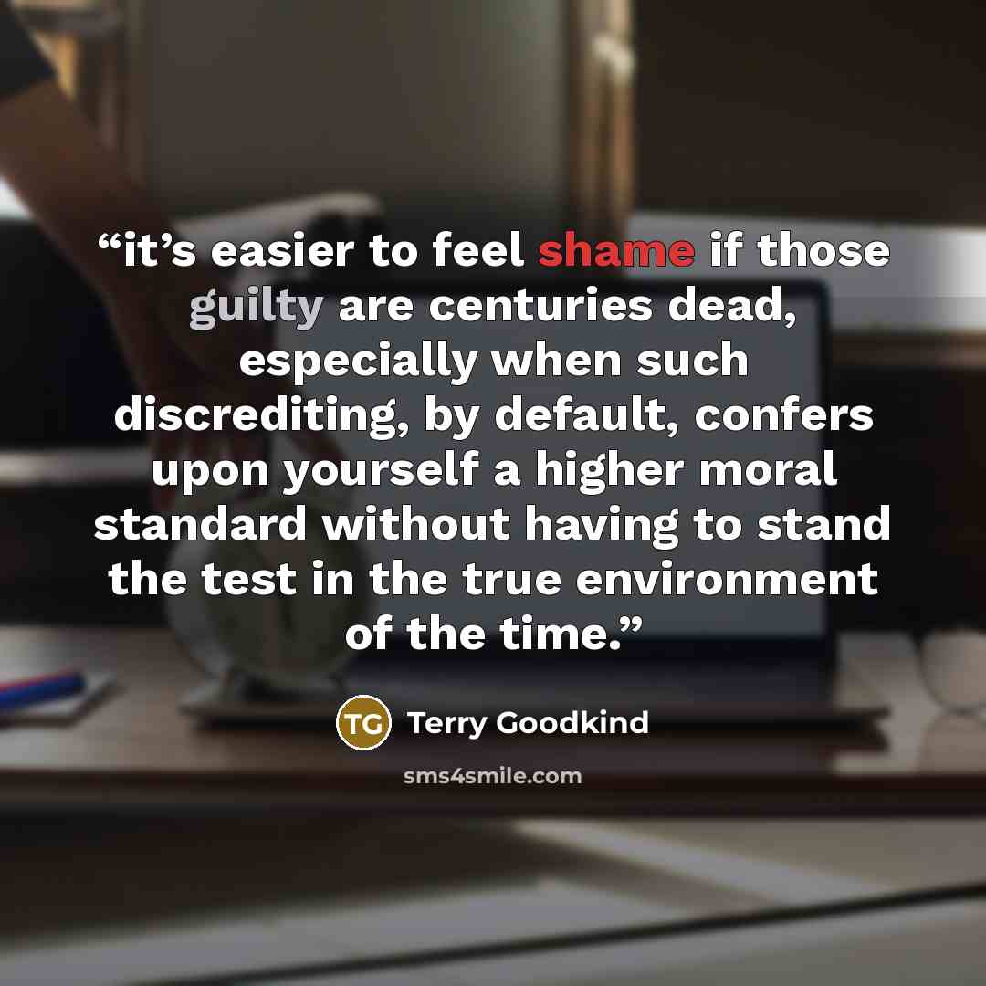 “it’s easier to feel shame if those guilty are centuries dead, especially when such discrediting, by default, confers upon yourself a higher moral standard without having to stand the test in the true environment of the time.” quote by Terry Goodkind