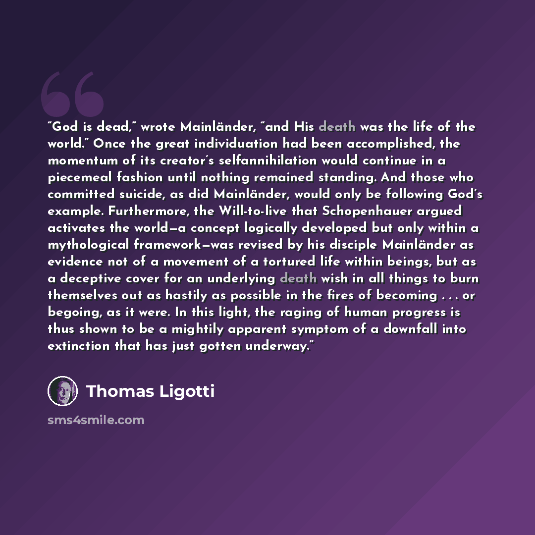 “God is dead,” wrote Mainländer, “and His death was the life of the world.” Once the great individuation had been accomplished, the momentum of its creator’s selfannihilation would continue in a piecemeal fashion until nothing remained standing. And those who committed suicide, as did Mainländer…” quote by Thomas Ligotti