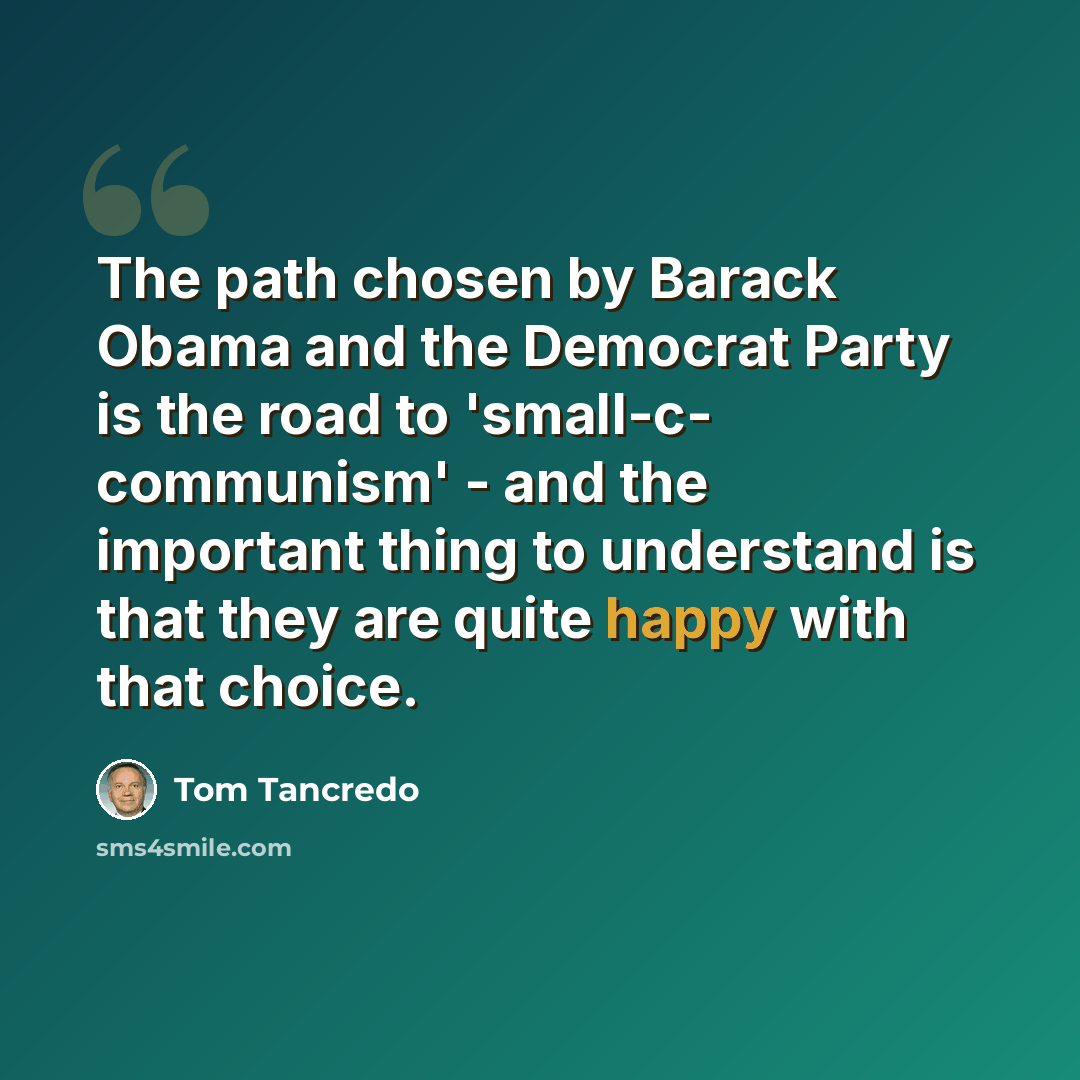 “The path chosen by Barack Obama and the Democrat Party is the road to 'small-c- communism' - and the important thing to understand is that they are quite happy with that choice.” quote by Tom Tancredo