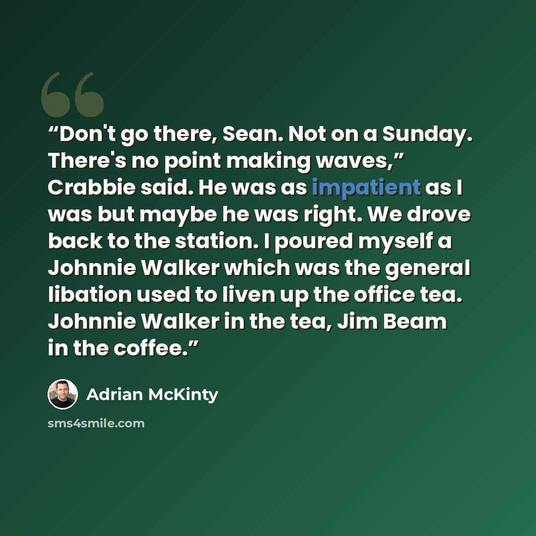 “Don't go there, Sean. Not on a Sunday. There's no point making waves,” Crabbie said. He was as impatient as I was but maybe he was right. We drove back to the station. I poured myself a Johnnie Walker which was the general libation used to liven up the office tea. Johnnie Walker in the tea, Jim…” quote by Adrian McKinty