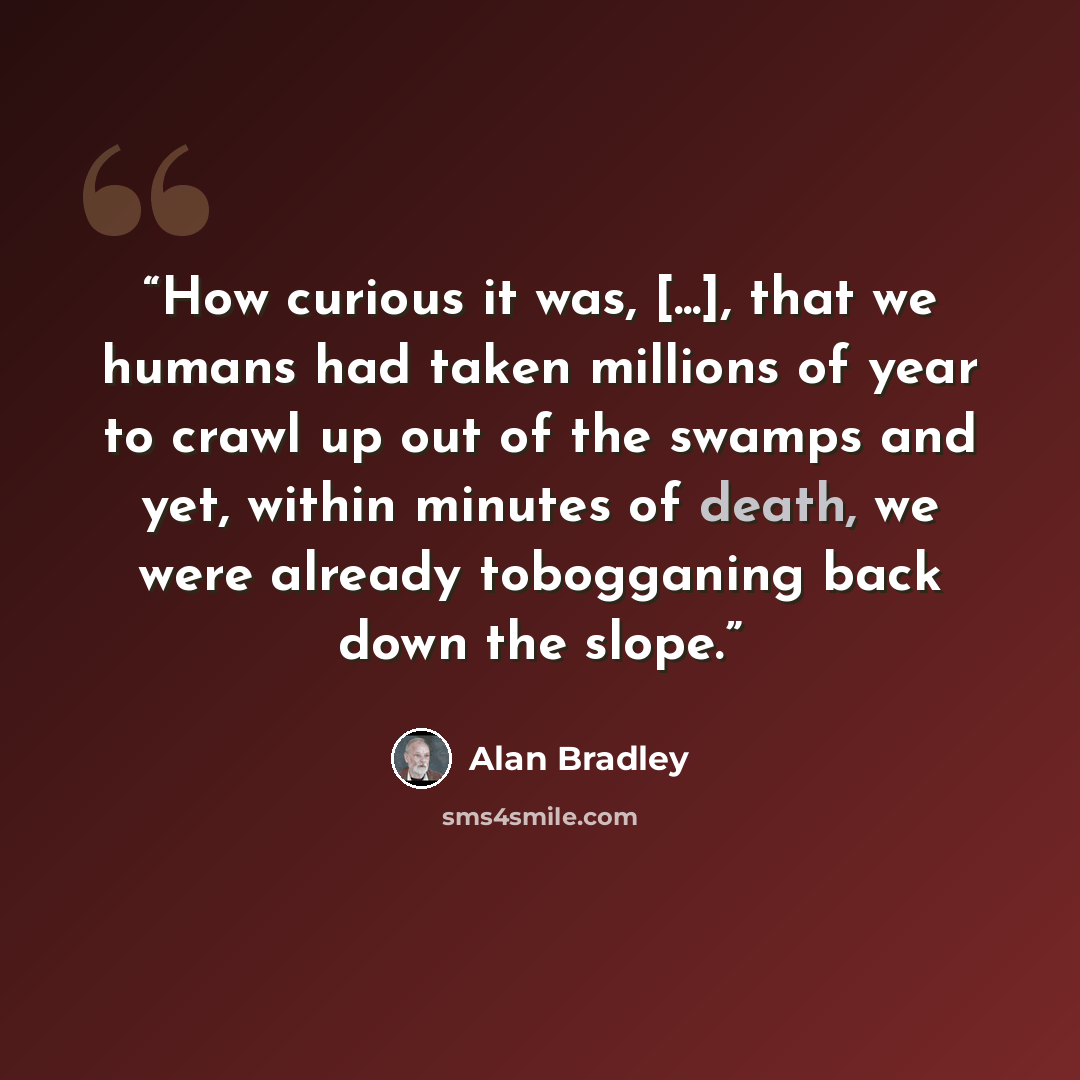 “How curious it was, [...], that we humans had taken millions of year to crawl up out of the swamps and yet, within minutes of death, we were already tobogganing back down the slope.” quote by Alan Bradley