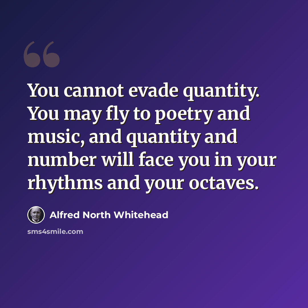 “You cannot evade quantity. You may fly to poetry and music, and quantity and number will face you in your rhythms and your octaves.” quote by Alfred North Whitehead