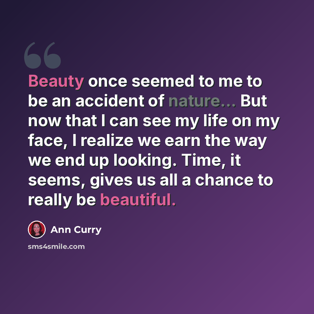“Beauty once seemed to me to be an accident of nature... But now that I can see my life on my face, I realize we earn the way we end up looking. Time, it seems, gives us all a chance to really be beautiful.” quote by Ann Curry