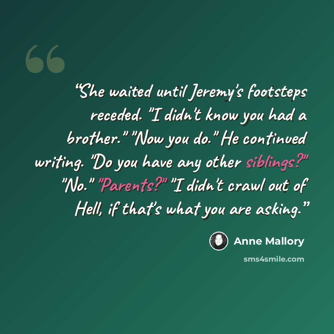 “She waited until Jeremy's footsteps receded. "I didn't know you had a brother." "Now you do." He continued writing. "Do you have any other siblings?" "No." "Parents?" "I didn't crawl out of Hell, if that's what you are asking.” quote by Anne Mallory