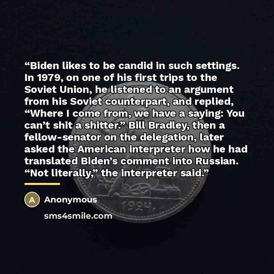 “Biden likes to be candid in such settings. In 1979, on one of his first trips to the Soviet Union, he listened to an argument from his Soviet counterpart, and replied, “Where I come from, we have a saying: You can’t shit a shitter.” Bill Bradley, then a fellow-senator on the delegation, later…” quote by Anonymous