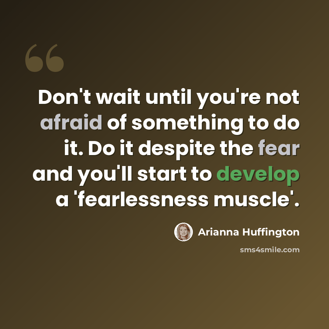“Don't wait until you're not afraid of something to do it. Do it despite the fear and you'll start to develop a 'fearlessness muscle'.” quote by Arianna Huffington