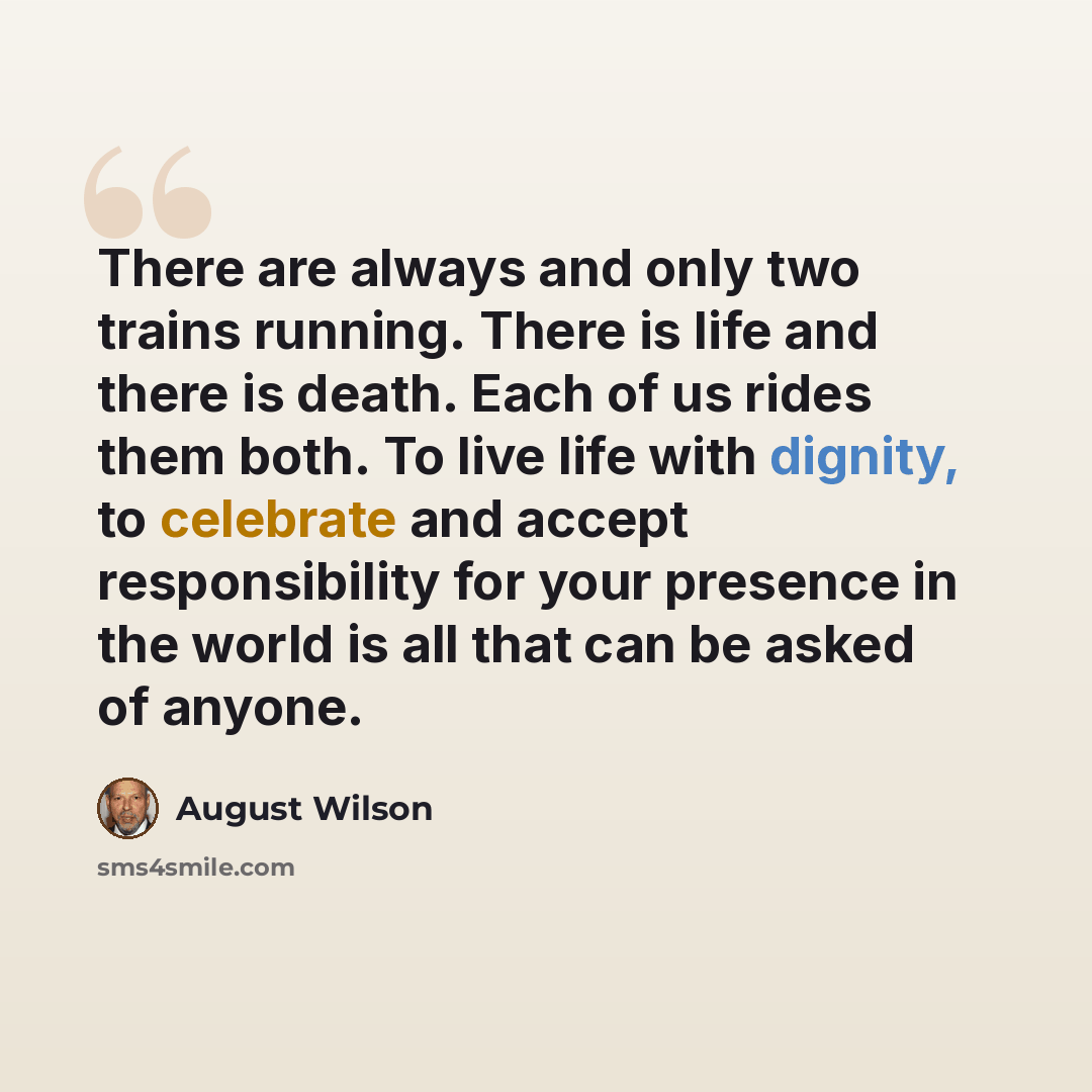 “There are always and only two trains running. There is life and there is death. Each of us rides them both. To live life with dignity, to celebrate and accept responsibility for your presence in the world is all that can be asked of anyone.” quote by August Wilson